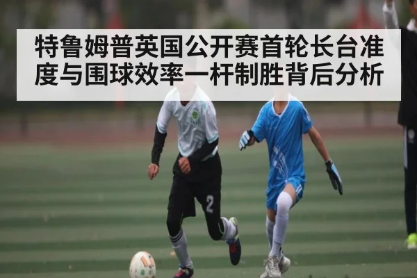 特鲁姆普英国公开赛首轮长台准度与围球效率一杆制胜背后分析