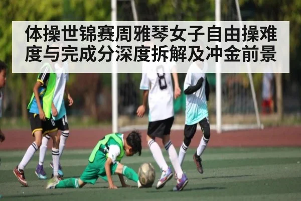 体操世锦赛周雅琴女子自由操难度与完成分深度拆解及冲金前景