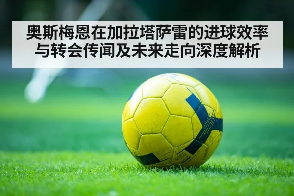 奥斯梅恩在加拉塔萨雷的进球效率与转会传闻及未来走向深度解析