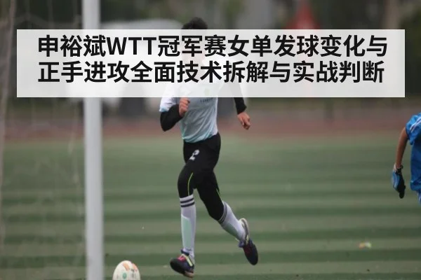申裕斌WTT冠军赛女单发球变化与正手进攻全面技术拆解与实战判断